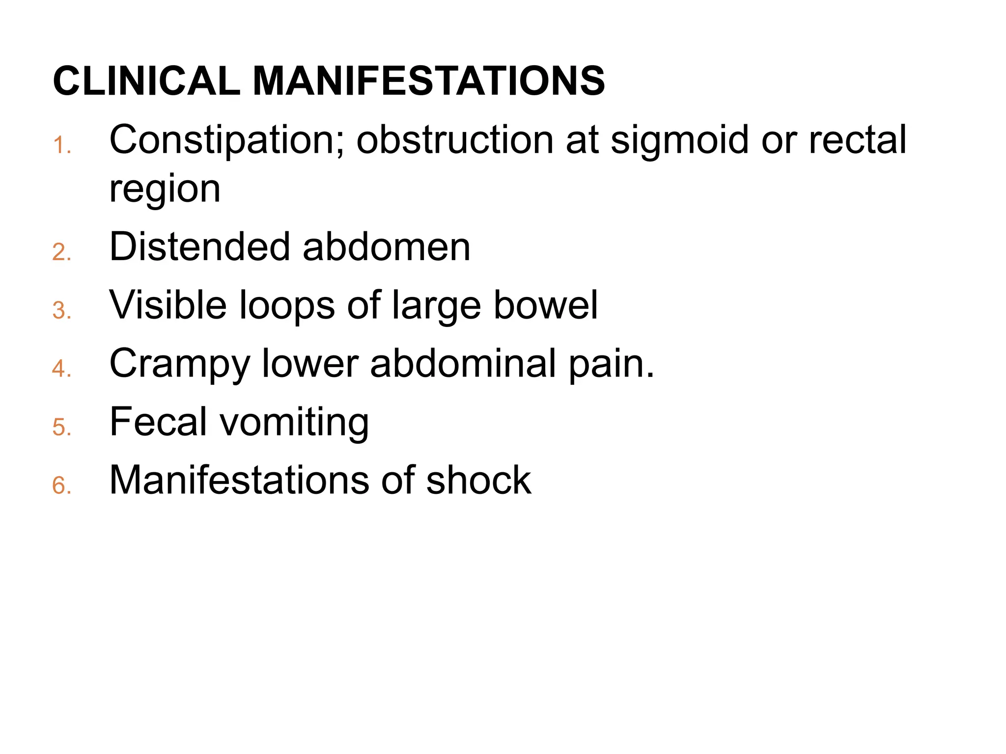 CLINICAL MANIFESTATIONS
1. Constipation; obstruction at sigmoid or rectal
region
2. Distended abdomen
3. Visible loops of large bowel
4. Crampy lower abdominal pain.
5. Fecal vomiting
6. Manifestations of shock
 