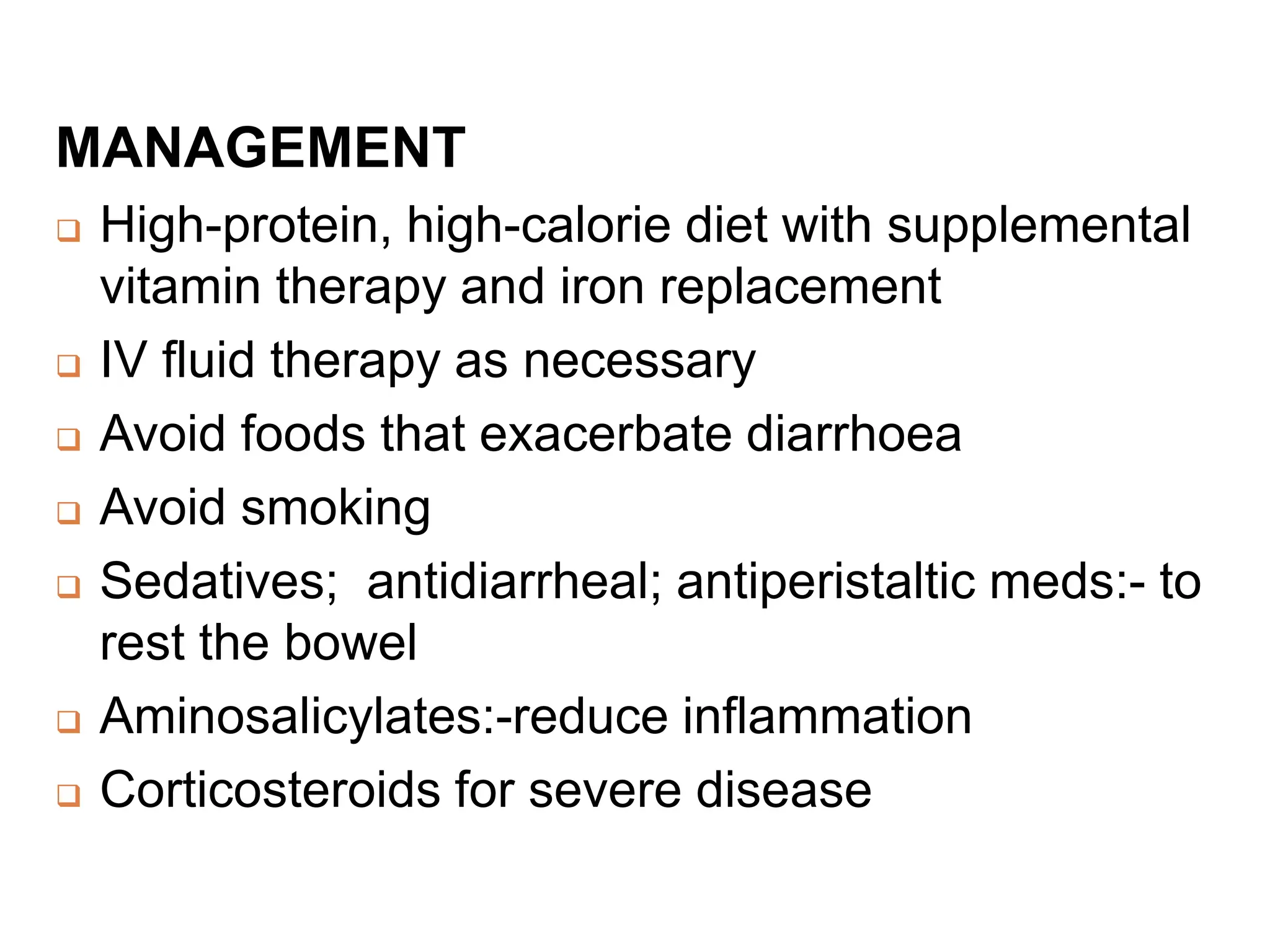 MANAGEMENT
 High-protein, high-calorie diet with supplemental
vitamin therapy and iron replacement
 IV fluid therapy as necessary
 Avoid foods that exacerbate diarrhoea
 Avoid smoking
 Sedatives; antidiarrheal; antiperistaltic meds:- to
rest the bowel
 Aminosalicylates:-reduce inflammation
 Corticosteroids for severe disease
 