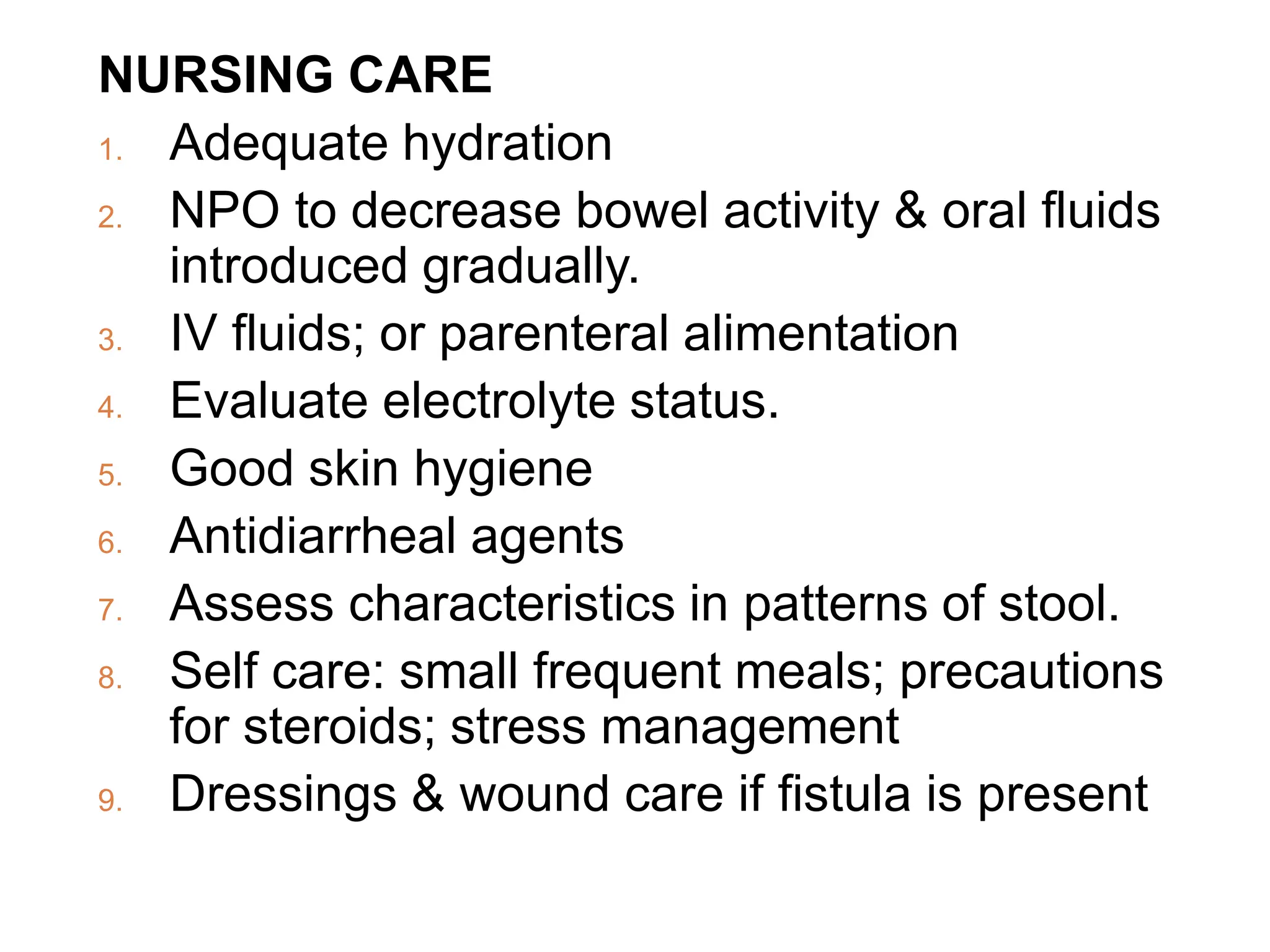 NURSING CARE
1. Adequate hydration
2. NPO to decrease bowel activity & oral fluids
introduced gradually.
3. IV fluids; or parenteral alimentation
4. Evaluate electrolyte status.
5. Good skin hygiene
6. Antidiarrheal agents
7. Assess characteristics in patterns of stool.
8. Self care: small frequent meals; precautions
for steroids; stress management
9. Dressings & wound care if fistula is present
 