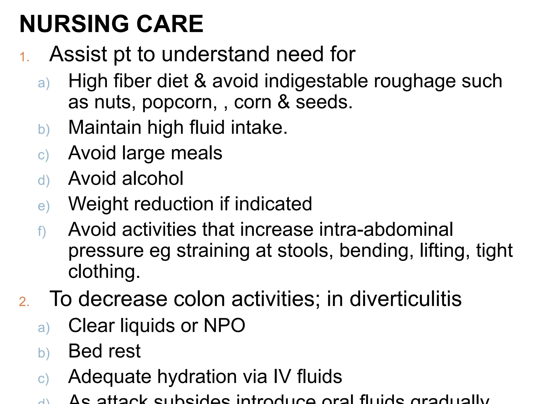 NURSING CARE
1. Assist pt to understand need for
a) High fiber diet & avoid indigestable roughage such
as nuts, popcorn, , corn & seeds.
b) Maintain high fluid intake.
c) Avoid large meals
d) Avoid alcohol
e) Weight reduction if indicated
f) Avoid activities that increase intra-abdominal
pressure eg straining at stools, bending, lifting, tight
clothing.
2. To decrease colon activities; in diverticulitis
a) Clear liquids or NPO
b) Bed rest
c) Adequate hydration via IV fluids
 