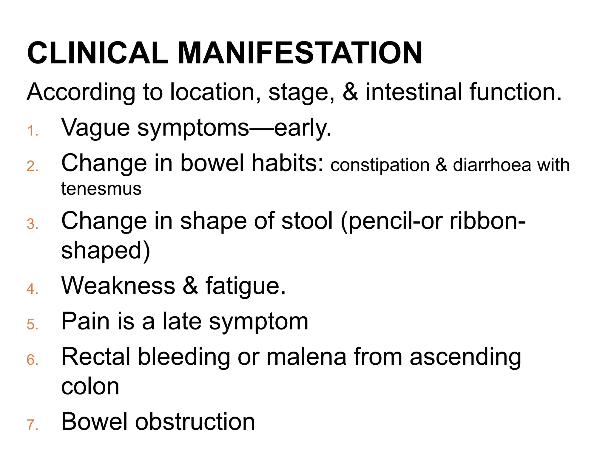 CLINICAL MANIFESTATION
According to location, stage, & intestinal function.
1. Vague symptoms—early.
2. Change in bowel habits: constipation & diarrhoea with
tenesmus
3. Change in shape of stool (pencil-or ribbon-
shaped)
4. Weakness & fatigue.
5. Pain is a late symptom
6. Rectal bleeding or malena from ascending
colon
7. Bowel obstruction
 