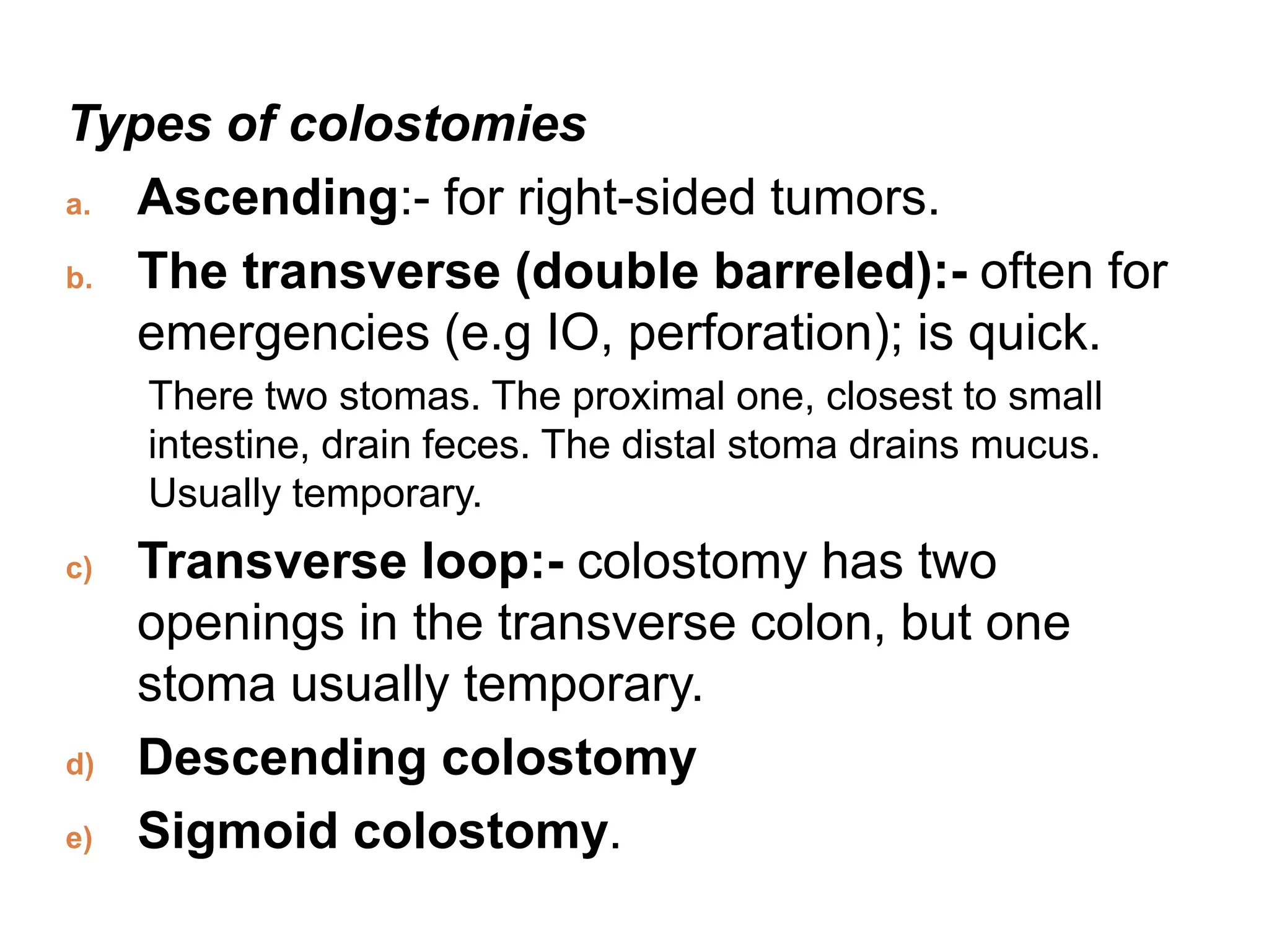Types of colostomies
a. Ascending:- for right-sided tumors.
b. The transverse (double barreled):- often for
emergencies (e.g IO, perforation); is quick.
There two stomas. The proximal one, closest to small
intestine, drain feces. The distal stoma drains mucus.
Usually temporary.
c) Transverse loop:- colostomy has two
openings in the transverse colon, but one
stoma usually temporary.
d) Descending colostomy
e) Sigmoid colostomy.
 