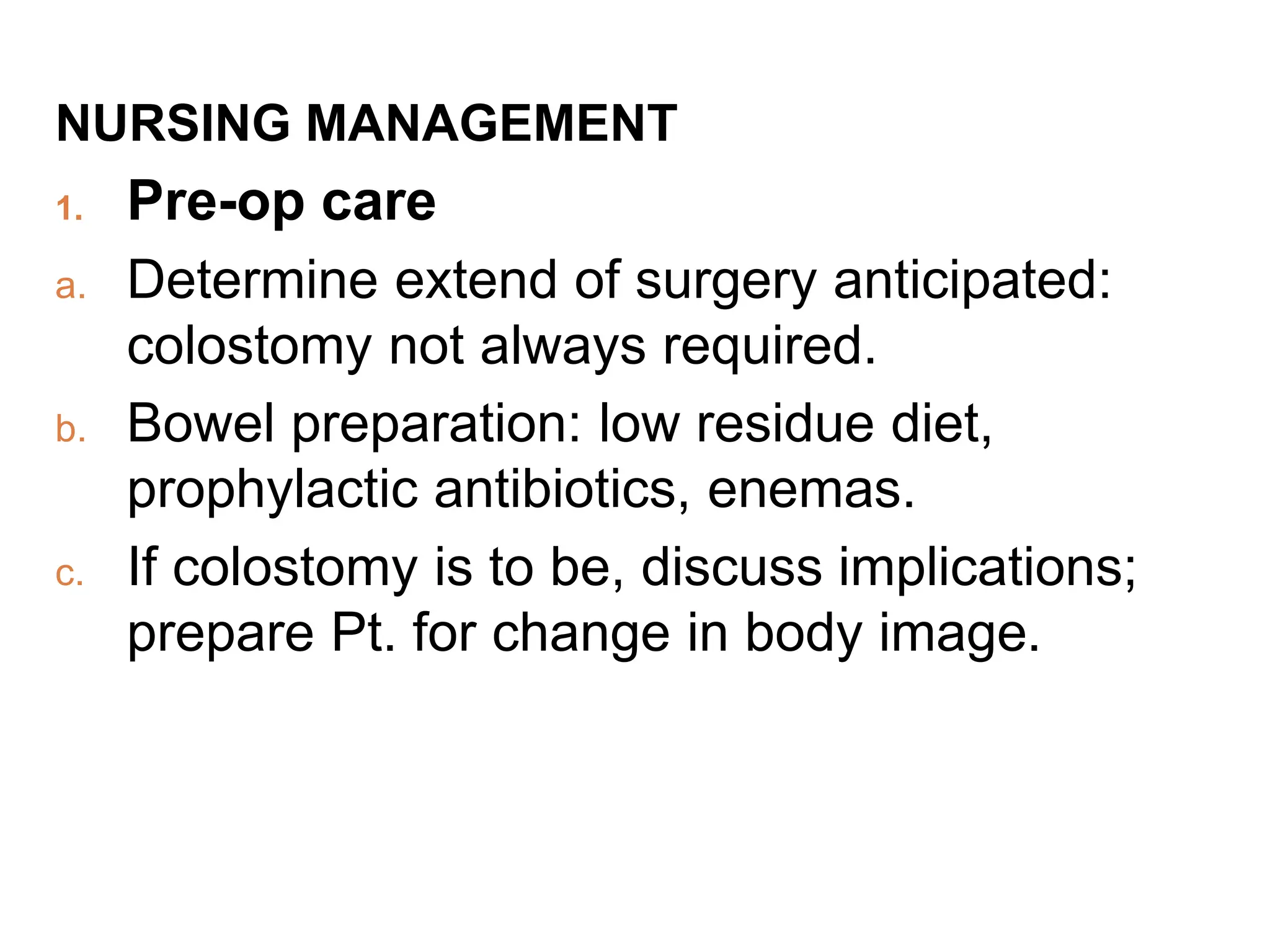 NURSING MANAGEMENT
1. Pre-op care
a. Determine extend of surgery anticipated:
colostomy not always required.
b. Bowel preparation: low residue diet,
prophylactic antibiotics, enemas.
c. If colostomy is to be, discuss implications;
prepare Pt. for change in body image.
 