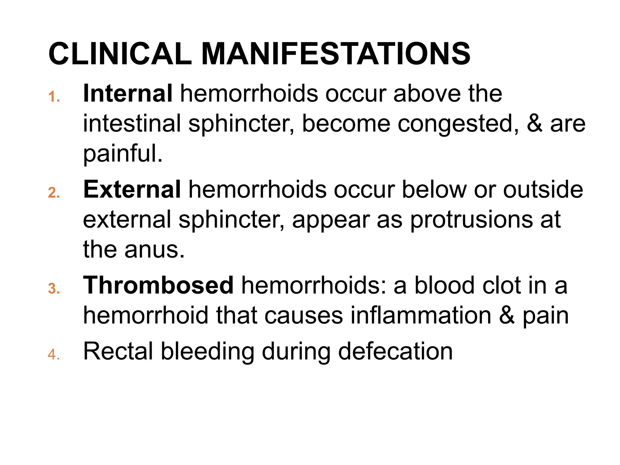 CLINICAL MANIFESTATIONS
1. Internal hemorrhoids occur above the
intestinal sphincter, become congested, & are
painful.
2. External hemorrhoids occur below or outside
external sphincter, appear as protrusions at
the anus.
3. Thrombosed hemorrhoids: a blood clot in a
hemorrhoid that causes inflammation & pain
4. Rectal bleeding during defecation
 