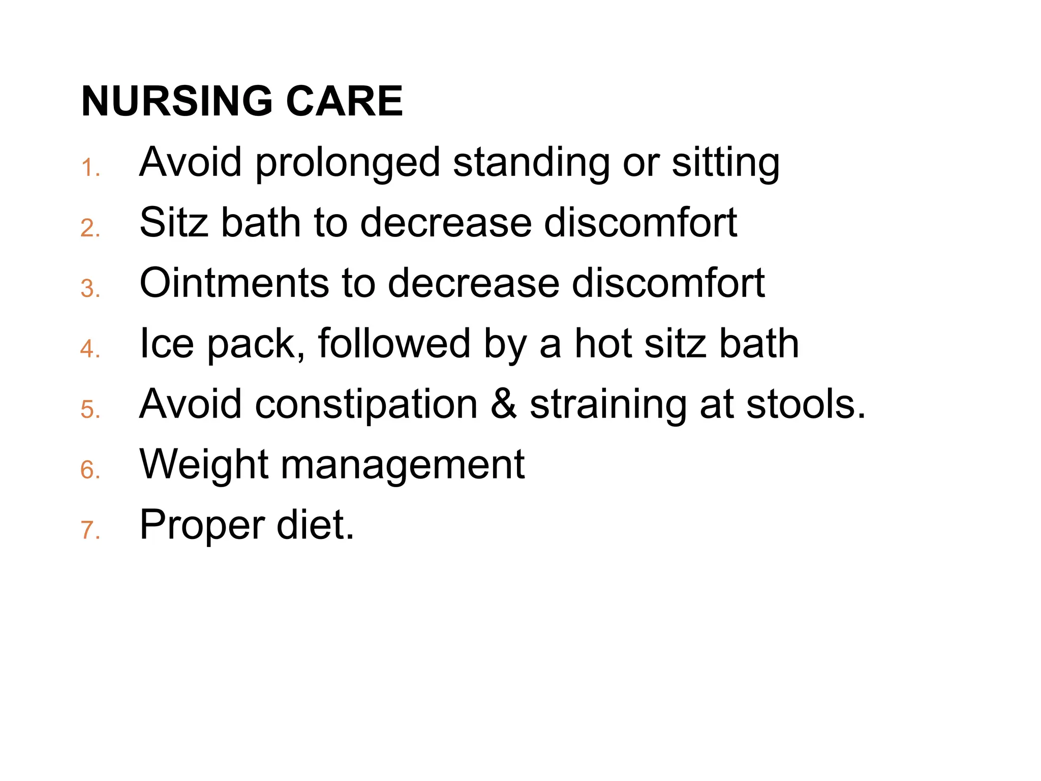 NURSING CARE
1. Avoid prolonged standing or sitting
2. Sitz bath to decrease discomfort
3. Ointments to decrease discomfort
4. Ice pack, followed by a hot sitz bath
5. Avoid constipation & straining at stools.
6. Weight management
7. Proper diet.
 
