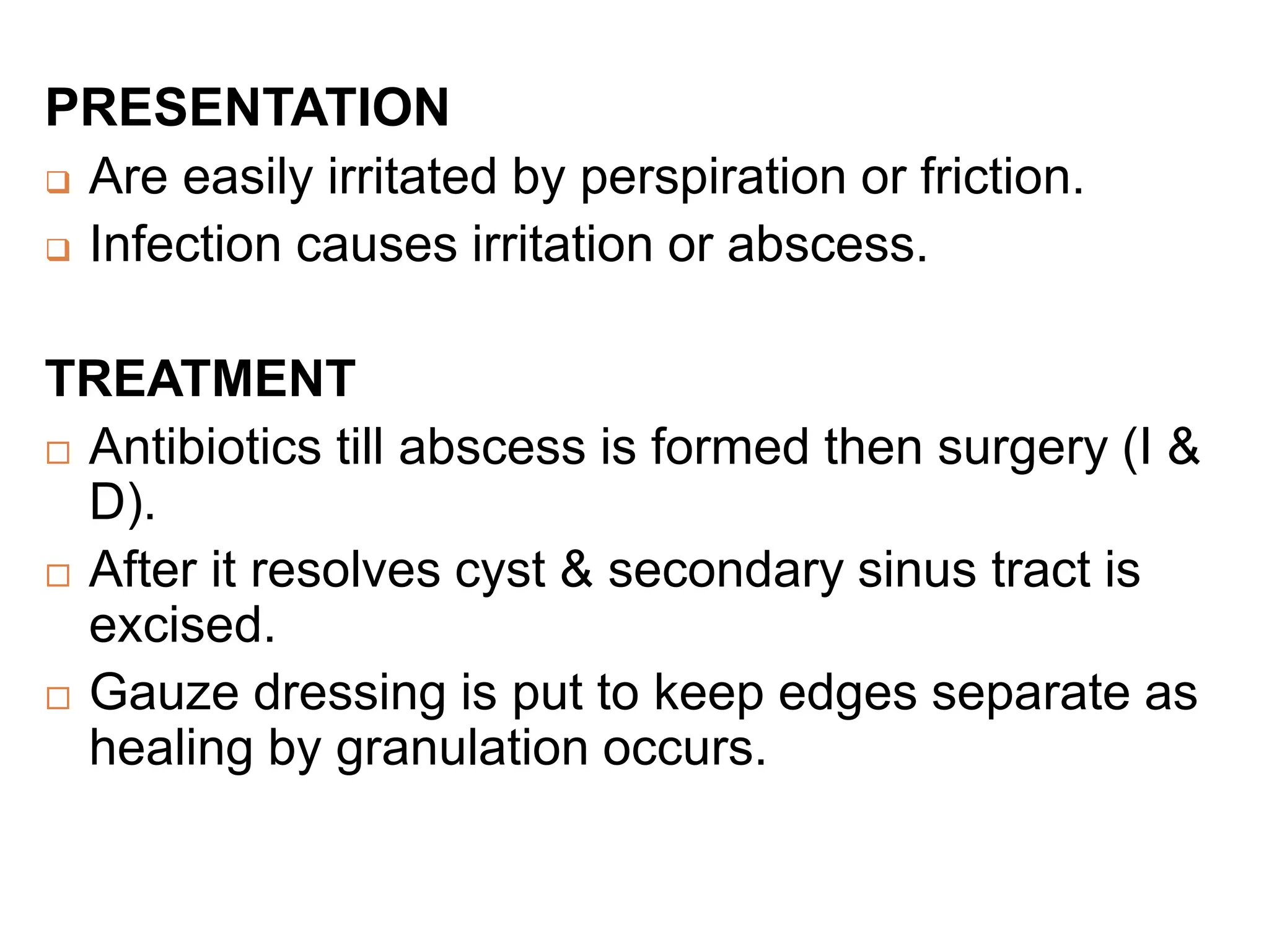 PRESENTATION
 Are easily irritated by perspiration or friction.
 Infection causes irritation or abscess.
TREATMENT
 Antibiotics till abscess is formed then surgery (I &
D).
 After it resolves cyst & secondary sinus tract is
excised.
 Gauze dressing is put to keep edges separate as
healing by granulation occurs.
 