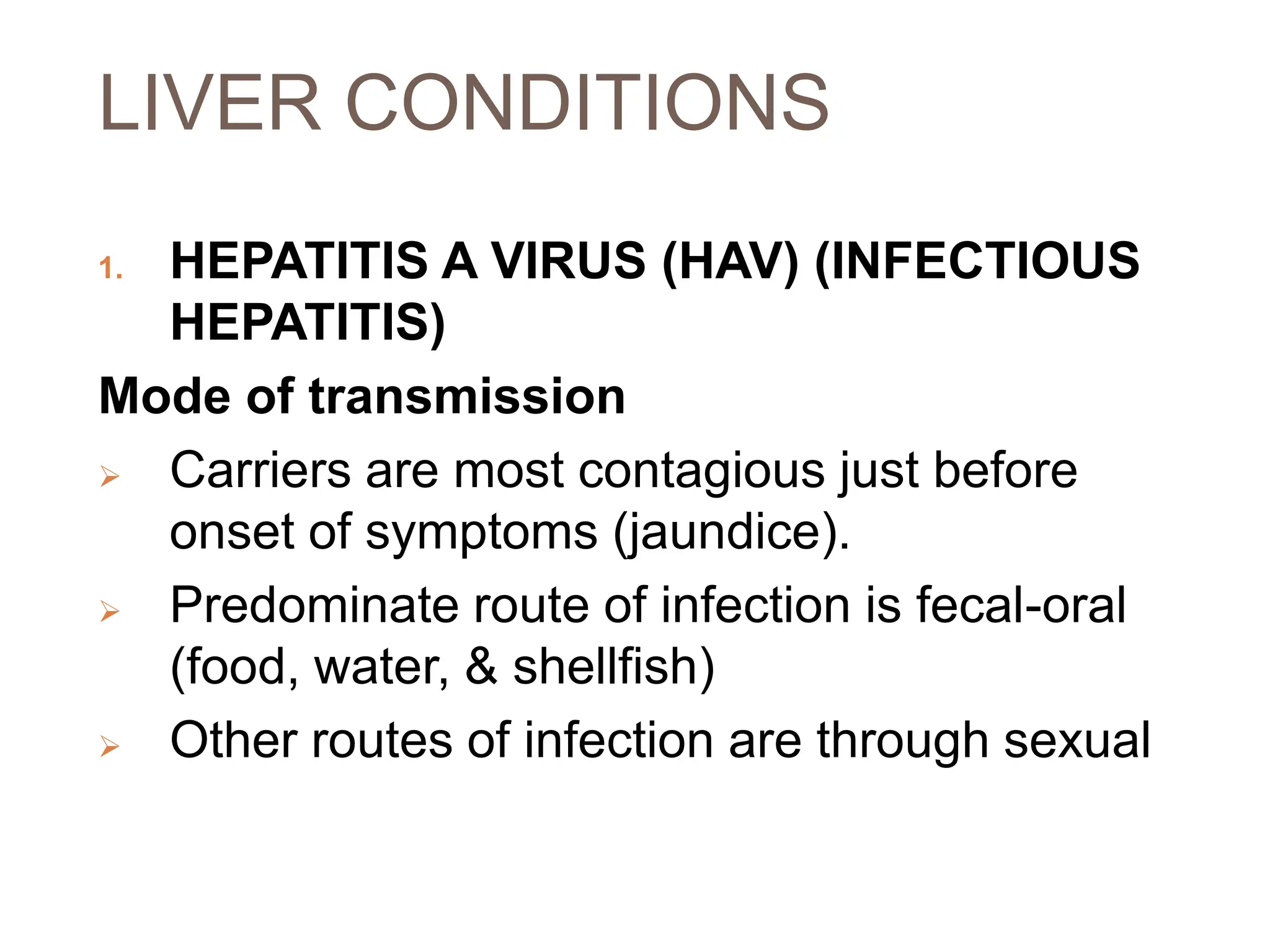 LIVER CONDITIONS
1. HEPATITIS A VIRUS (HAV) (INFECTIOUS
HEPATITIS)
Mode of transmission
 Carriers are most contagious just before
onset of symptoms (jaundice).
 Predominate route of infection is fecal-oral
(food, water, & shellfish)
 Other routes of infection are through sexual
 