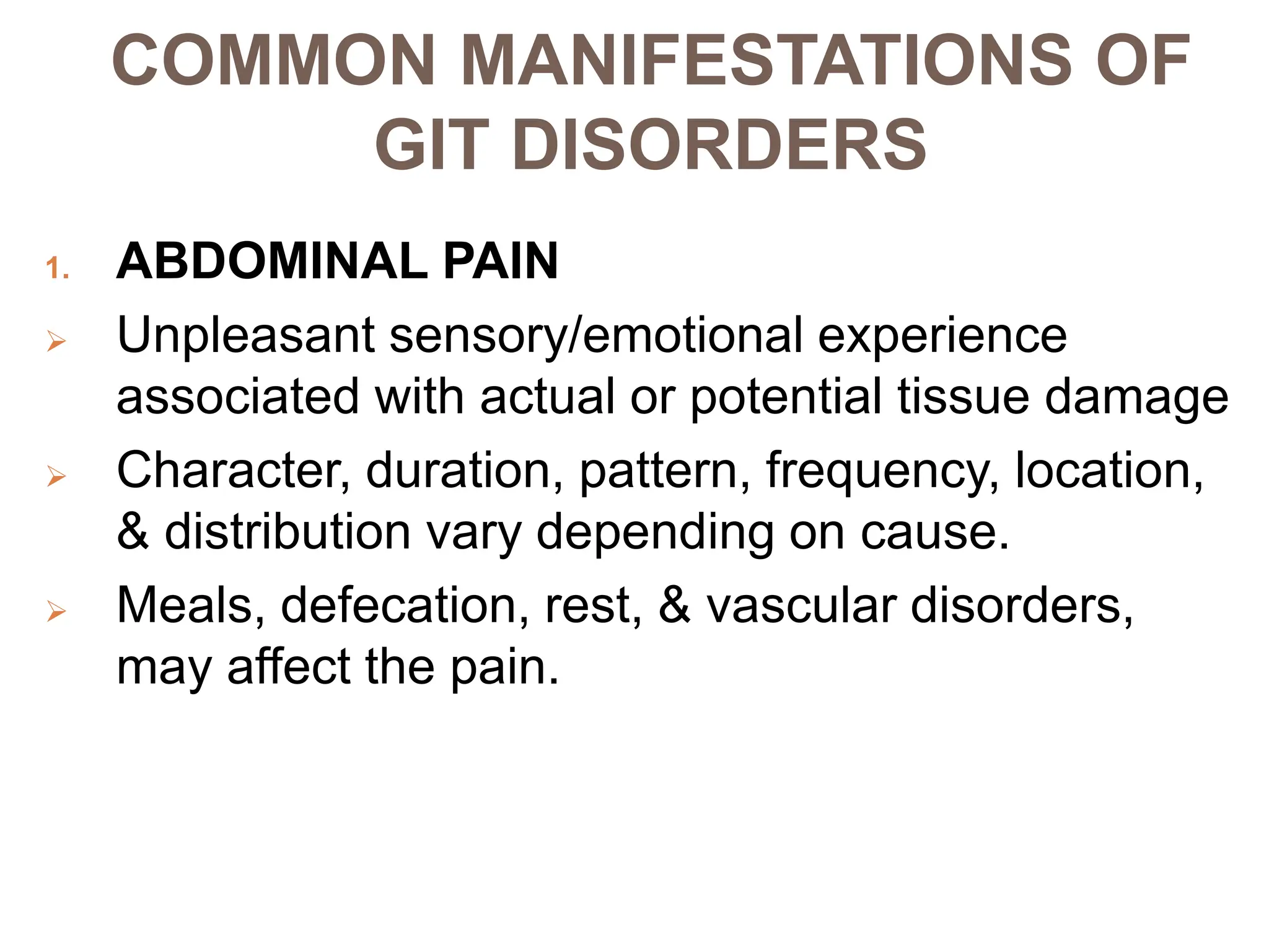 COMMON MANIFESTATIONS OF
GIT DISORDERS
1. ABDOMINAL PAIN
 Unpleasant sensory/emotional experience
associated with actual or potential tissue damage
 Character, duration, pattern, frequency, location,
& distribution vary depending on cause.
 Meals, defecation, rest, & vascular disorders,
may affect the pain.
 