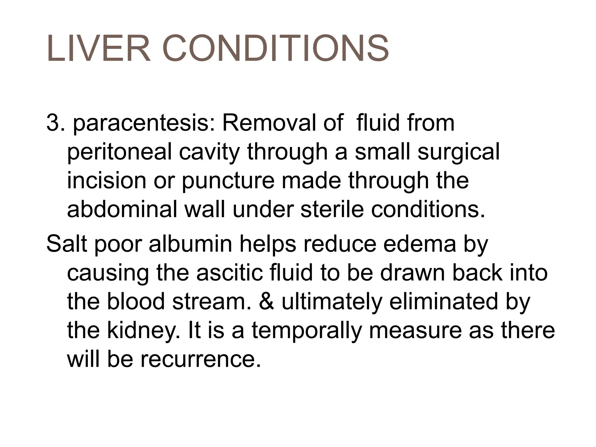 LIVER CONDITIONS
3. paracentesis: Removal of fluid from
peritoneal cavity through a small surgical
incision or puncture made through the
abdominal wall under sterile conditions.
Salt poor albumin helps reduce edema by
causing the ascitic fluid to be drawn back into
the blood stream. & ultimately eliminated by
the kidney. It is a temporally measure as there
will be recurrence.
 