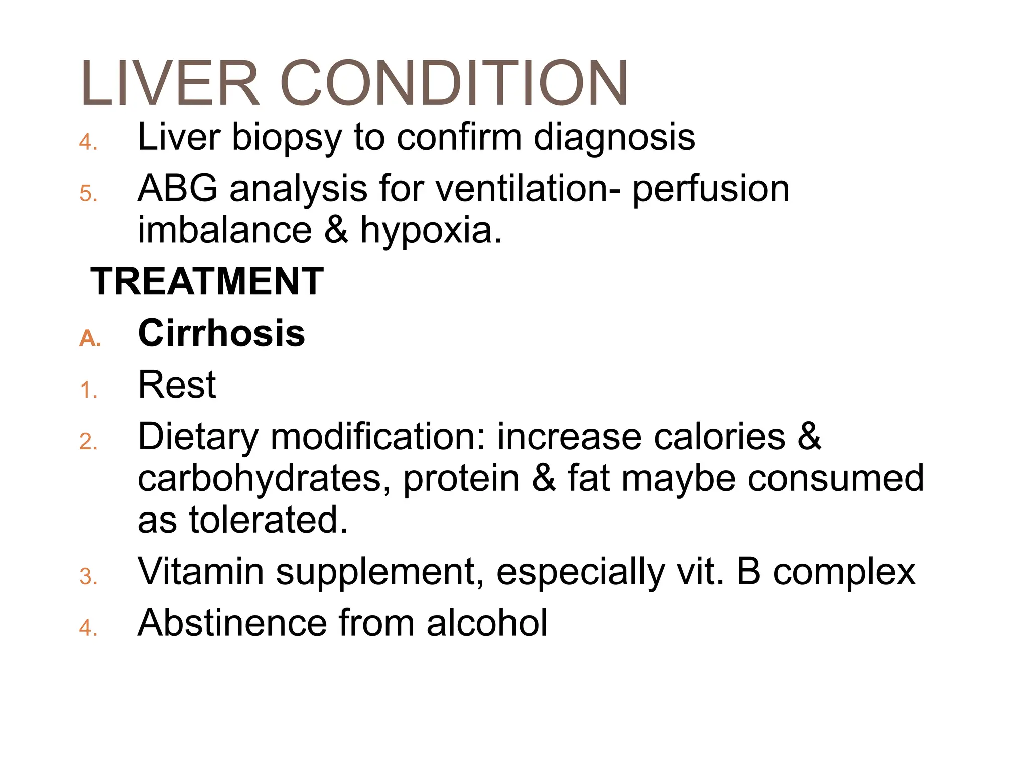 LIVER CONDITION
4. Liver biopsy to confirm diagnosis
5. ABG analysis for ventilation- perfusion
imbalance & hypoxia.
TREATMENT
A. Cirrhosis
1. Rest
2. Dietary modification: increase calories &
carbohydrates, protein & fat maybe consumed
as tolerated.
3. Vitamin supplement, especially vit. B complex
4. Abstinence from alcohol
 