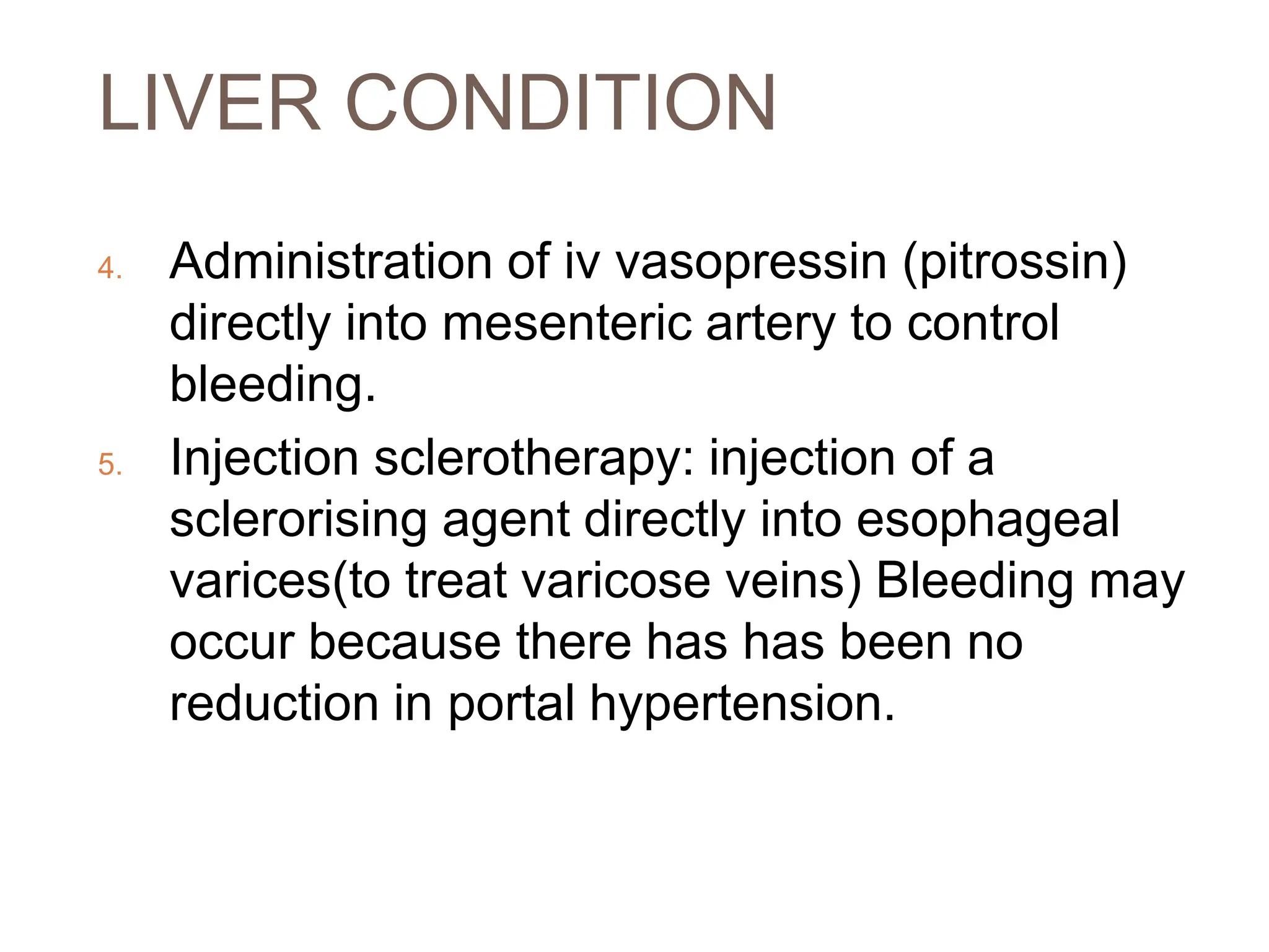 LIVER CONDITION
4. Administration of iv vasopressin (pitrossin)
directly into mesenteric artery to control
bleeding.
5. Injection sclerotherapy: injection of a
sclerorising agent directly into esophageal
varices(to treat varicose veins) Bleeding may
occur because there has has been no
reduction in portal hypertension.
 