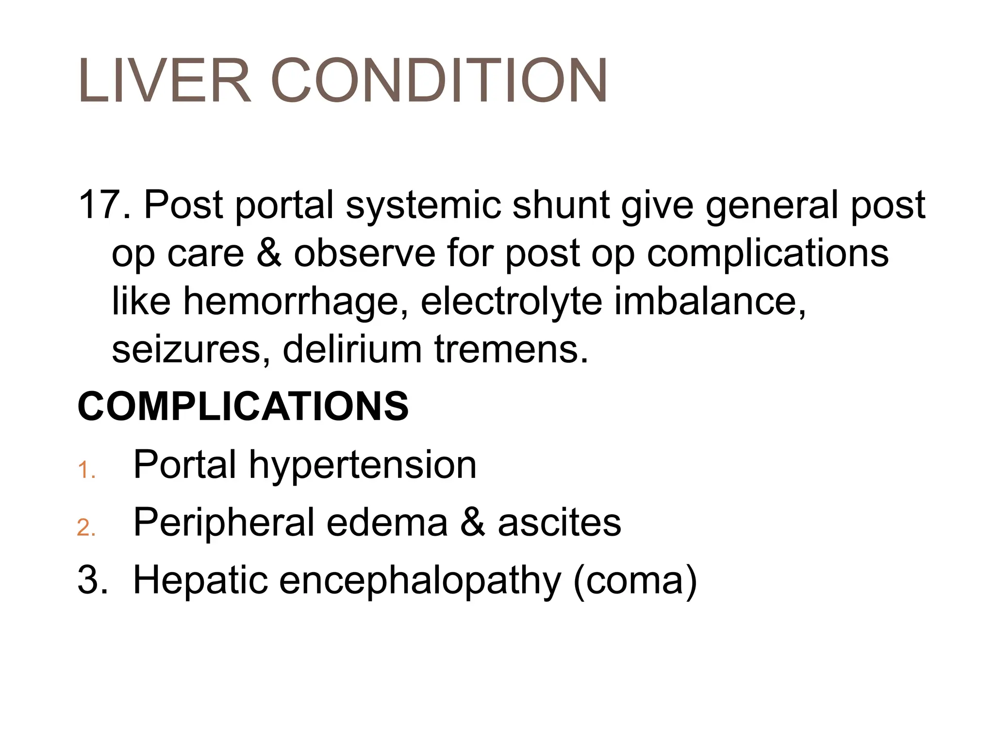 LIVER CONDITION
17. Post portal systemic shunt give general post
op care & observe for post op complications
like hemorrhage, electrolyte imbalance,
seizures, delirium tremens.
COMPLICATIONS
1. Portal hypertension
2. Peripheral edema & ascites
3. Hepatic encephalopathy (coma)
 