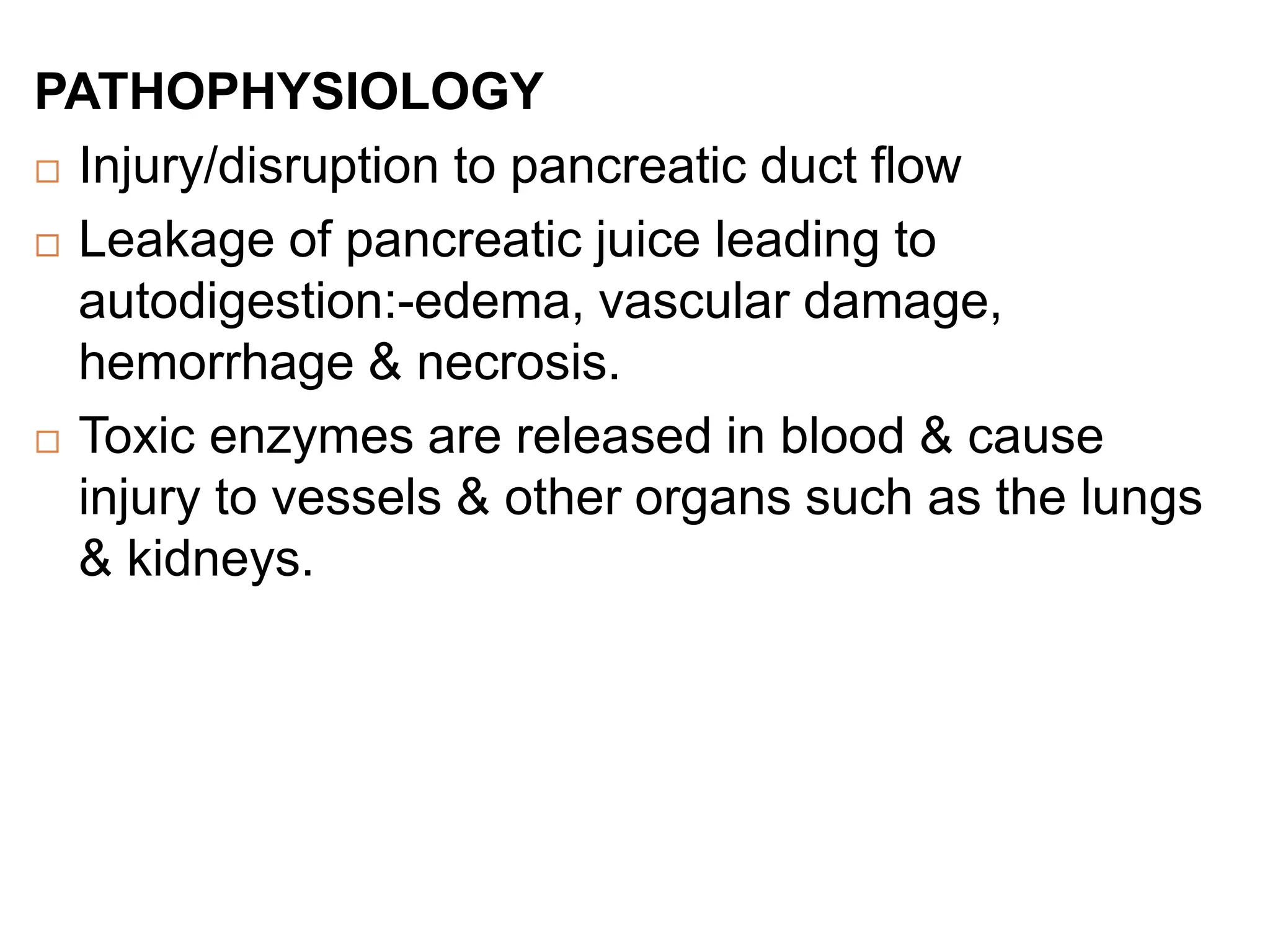 PATHOPHYSIOLOGY
 Injury/disruption to pancreatic duct flow
 Leakage of pancreatic juice leading to
autodigestion:-edema, vascular damage,
hemorrhage & necrosis.
 Toxic enzymes are released in blood & cause
injury to vessels & other organs such as the lungs
& kidneys.
 