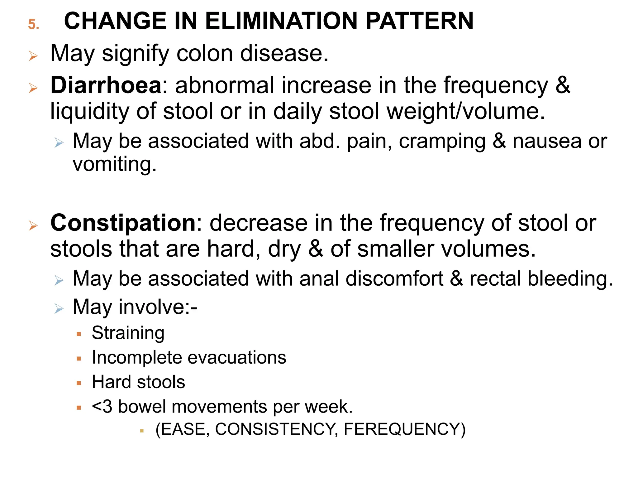 5. CHANGE IN ELIMINATION PATTERN
 May signify colon disease.
 Diarrhoea: abnormal increase in the frequency &
liquidity of stool or in daily stool weight/volume.
 May be associated with abd. pain, cramping & nausea or
vomiting.
 Constipation: decrease in the frequency of stool or
stools that are hard, dry & of smaller volumes.
 May be associated with anal discomfort & rectal bleeding.
 May involve:-
 Straining
 Incomplete evacuations
 Hard stools
 <3 bowel movements per week.
 (EASE, CONSISTENCY, FEREQUENCY)
 