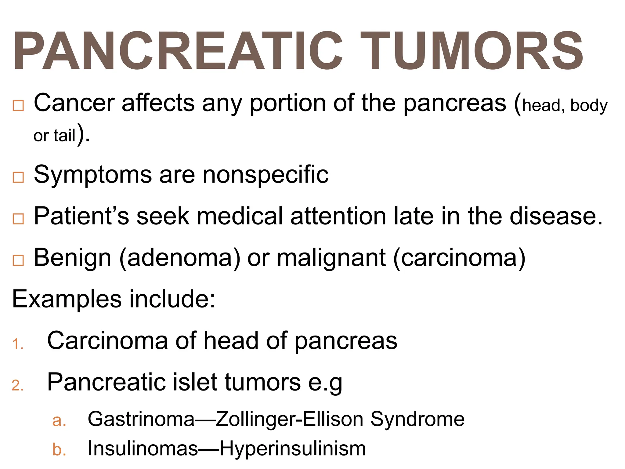 PANCREATIC TUMORS
 Cancer affects any portion of the pancreas (head, body
or tail).
 Symptoms are nonspecific
 Patient’s seek medical attention late in the disease.
 Benign (adenoma) or malignant (carcinoma)
Examples include:
1. Carcinoma of head of pancreas
2. Pancreatic islet tumors e.g
a. Gastrinoma—Zollinger-Ellison Syndrome
b. Insulinomas—Hyperinsulinism
 