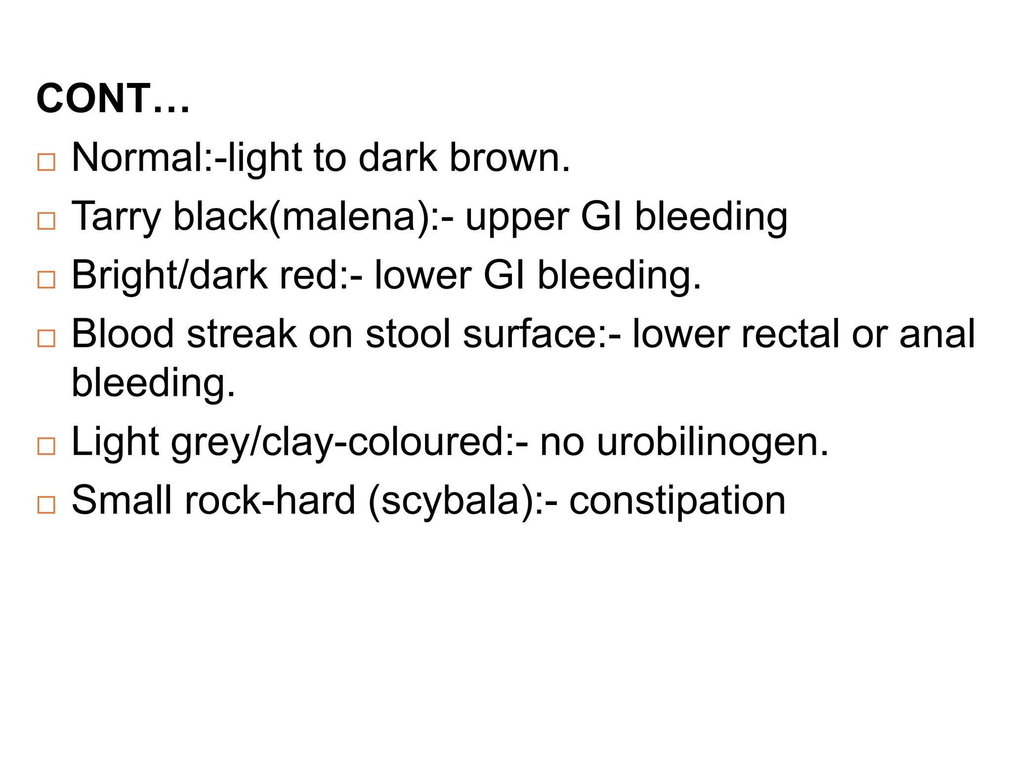 CONT…
 Normal:-light to dark brown.
 Tarry black(malena):- upper GI bleeding
 Bright/dark red:- lower GI bleeding.
 Blood streak on stool surface:- lower rectal or anal
bleeding.
 Light grey/clay-coloured:- no urobilinogen.
 Small rock-hard (scybala):- constipation
 