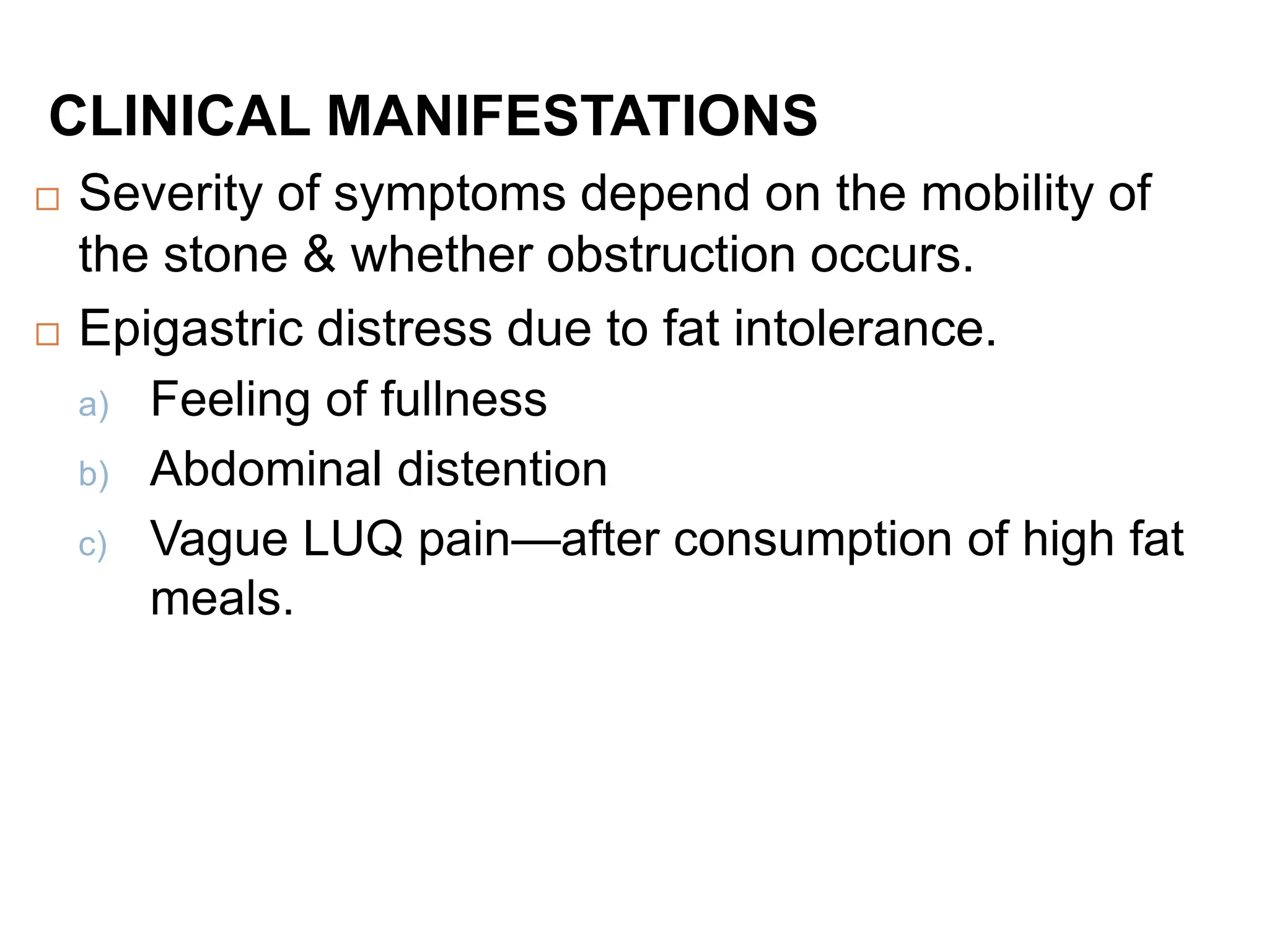 CLINICAL MANIFESTATIONS
 Severity of symptoms depend on the mobility of
the stone & whether obstruction occurs.
 Epigastric distress due to fat intolerance.
a) Feeling of fullness
b) Abdominal distention
c) Vague LUQ pain—after consumption of high fat
meals.
 