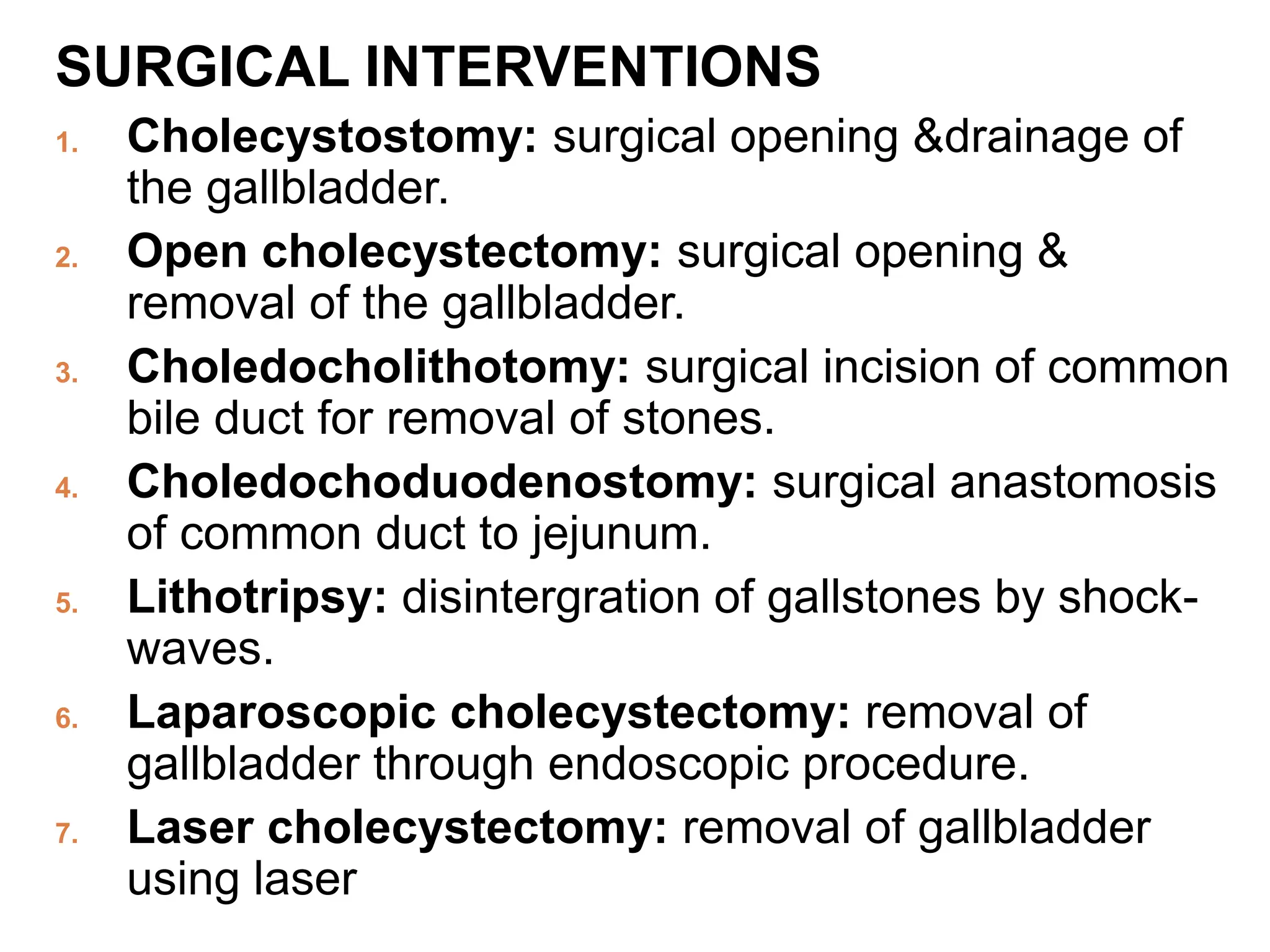 SURGICAL INTERVENTIONS
1. Cholecystostomy: surgical opening &drainage of
the gallbladder.
2. Open cholecystectomy: surgical opening &
removal of the gallbladder.
3. Choledocholithotomy: surgical incision of common
bile duct for removal of stones.
4. Choledochoduodenostomy: surgical anastomosis
of common duct to jejunum.
5. Lithotripsy: disintergration of gallstones by shock-
waves.
6. Laparoscopic cholecystectomy: removal of
gallbladder through endoscopic procedure.
7. Laser cholecystectomy: removal of gallbladder
using laser
 
