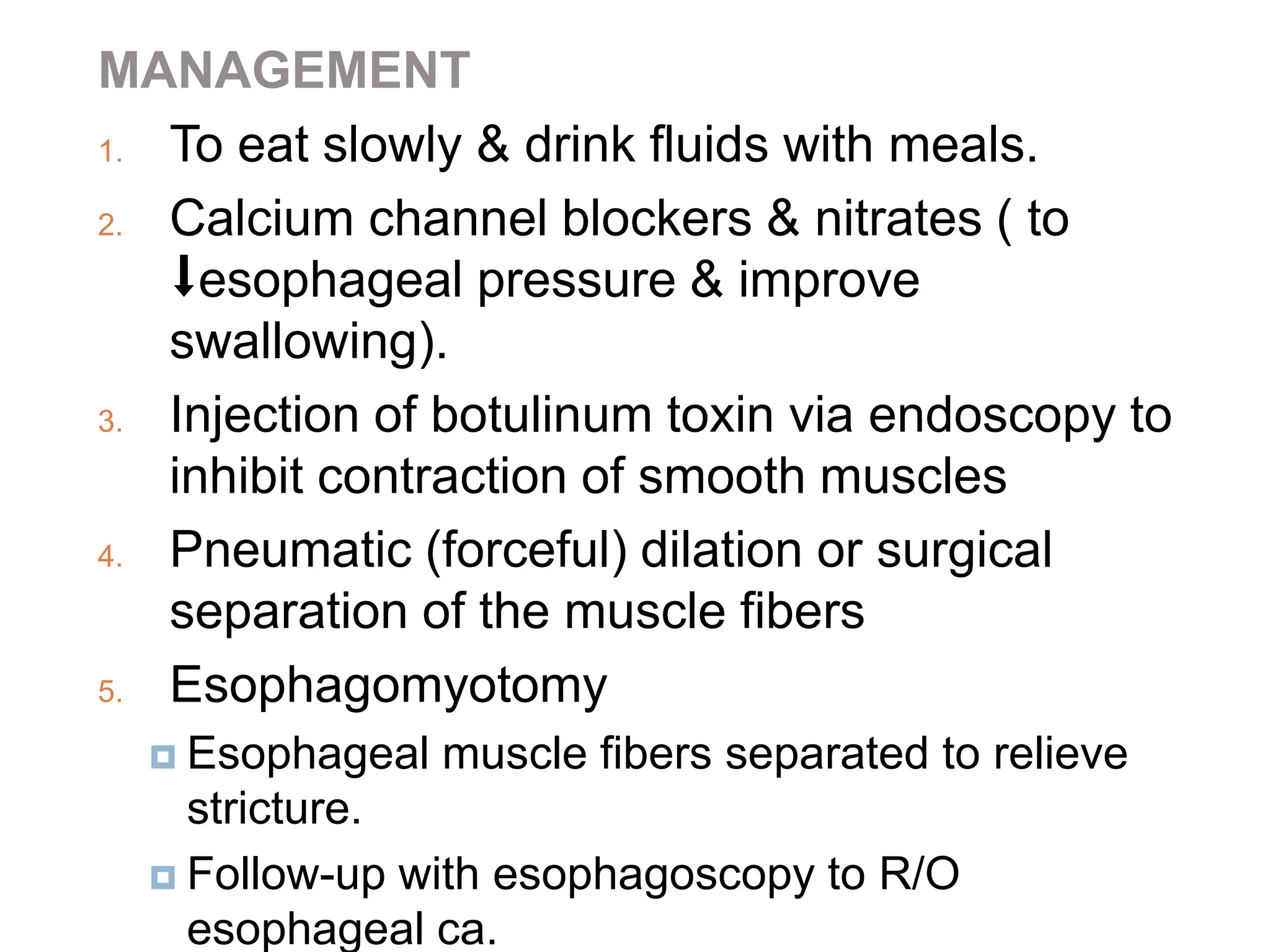 MANAGEMENT
1. To eat slowly & drink fluids with meals.
2. Calcium channel blockers & nitrates ( to
⬇esophageal pressure & improve
swallowing).
3. Injection of botulinum toxin via endoscopy to
inhibit contraction of smooth muscles
4. Pneumatic (forceful) dilation or surgical
separation of the muscle fibers
5. Esophagomyotomy
 Esophageal muscle fibers separated to relieve
stricture.
 Follow-up with esophagoscopy to R/O
esophageal ca.
 