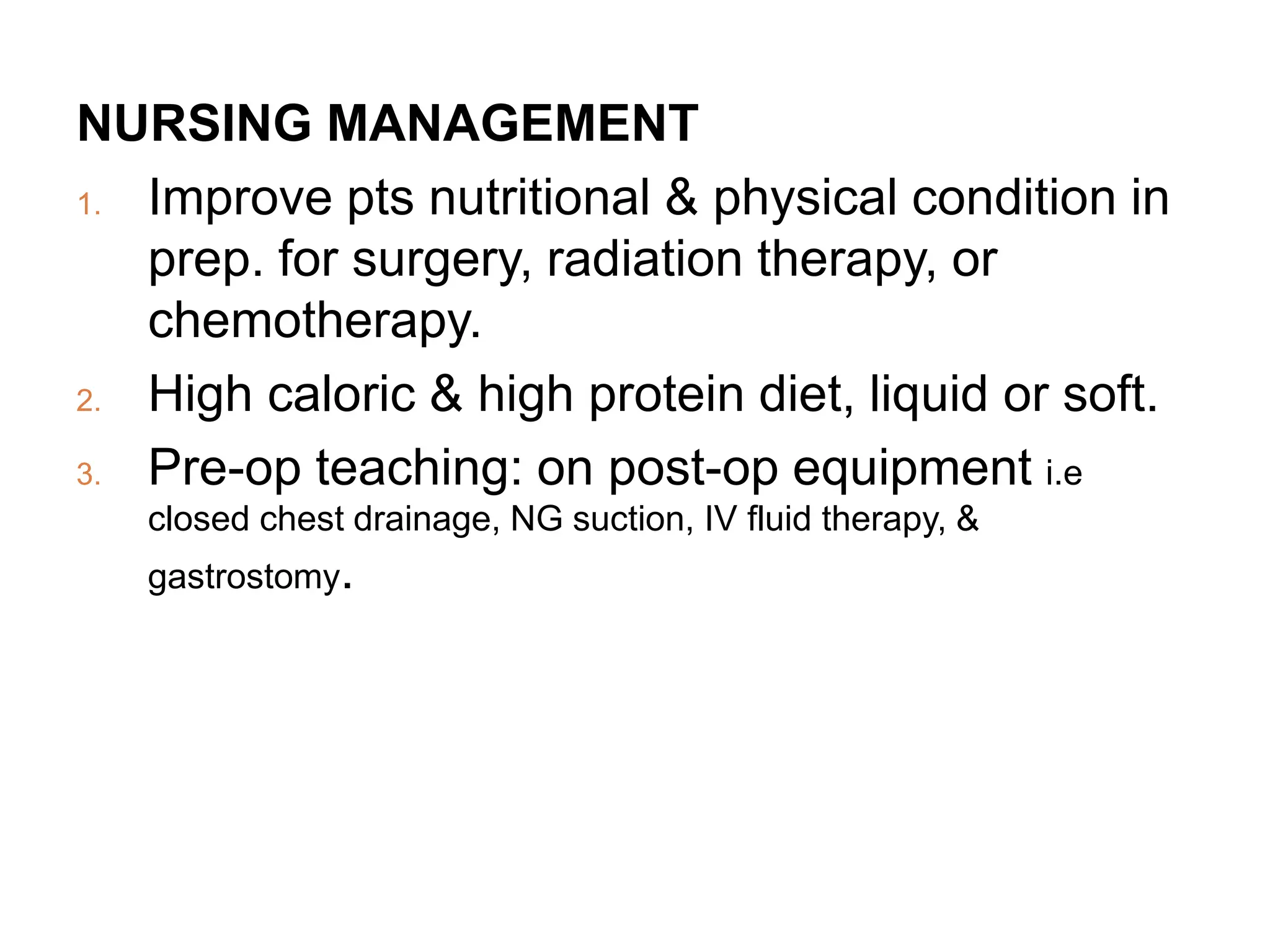 NURSING MANAGEMENT
1. Improve pts nutritional & physical condition in
prep. for surgery, radiation therapy, or
chemotherapy.
2. High caloric & high protein diet, liquid or soft.
3. Pre-op teaching: on post-op equipment i.e
closed chest drainage, NG suction, IV fluid therapy, &
gastrostomy.
 