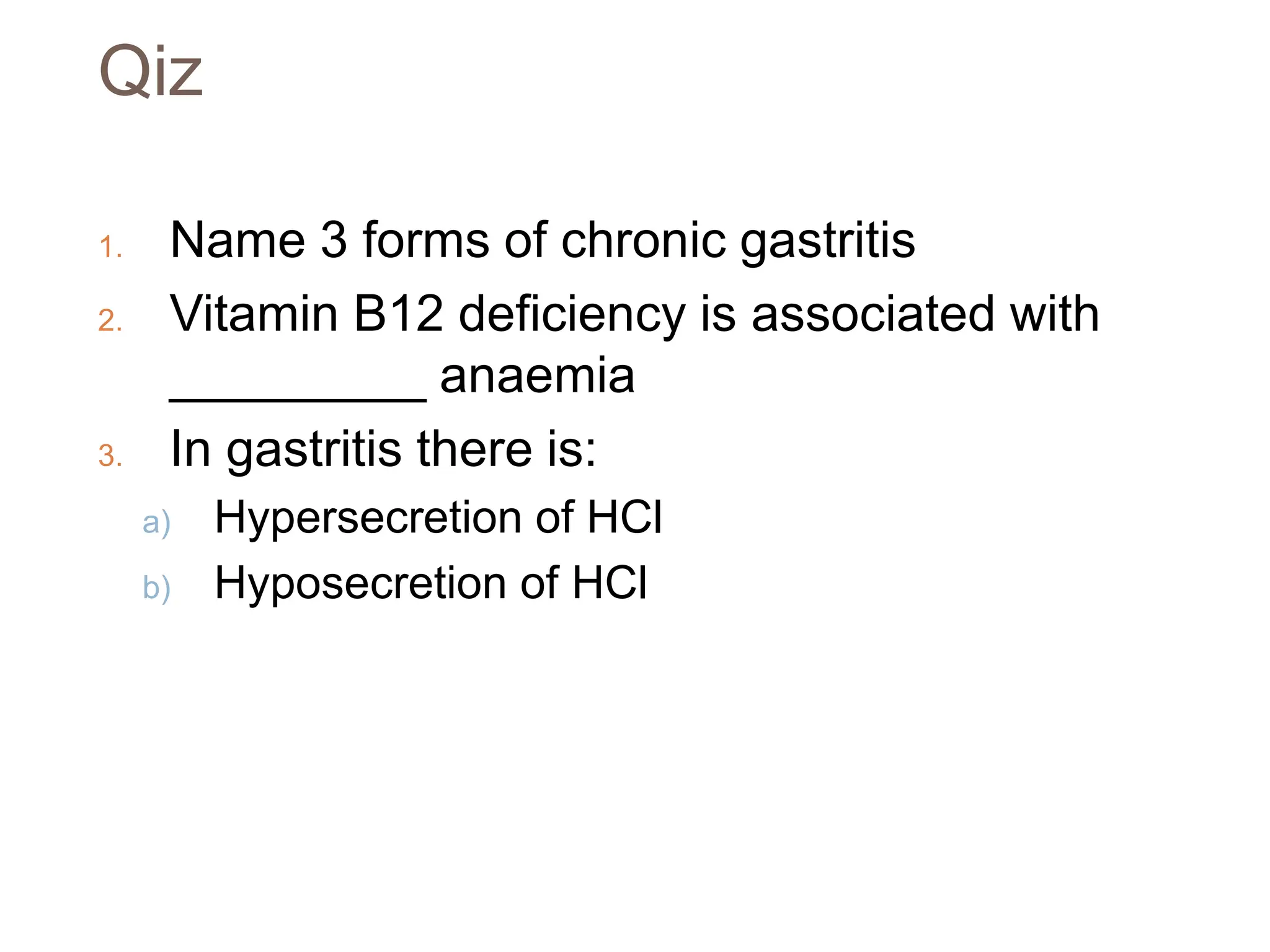 Qiz
1. Name 3 forms of chronic gastritis
2. Vitamin B12 deficiency is associated with
_________ anaemia
3. In gastritis there is:
a) Hypersecretion of HCl
b) Hyposecretion of HCl
 