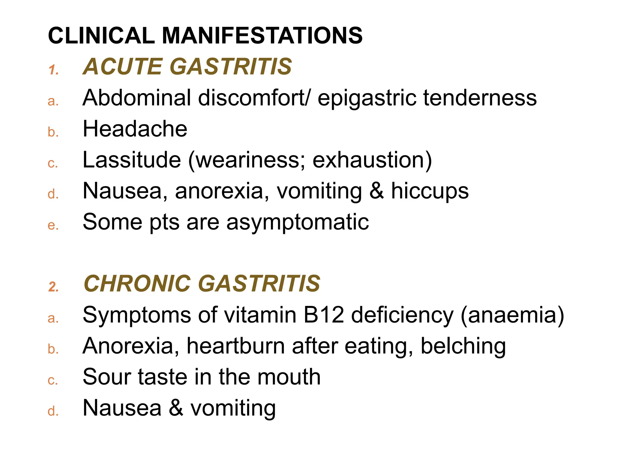 CLINICAL MANIFESTATIONS
1. ACUTE GASTRITIS
a. Abdominal discomfort/ epigastric tenderness
b. Headache
c. Lassitude (weariness; exhaustion)
d. Nausea, anorexia, vomiting & hiccups
e. Some pts are asymptomatic
2. CHRONIC GASTRITIS
a. Symptoms of vitamin B12 deficiency (anaemia)
b. Anorexia, heartburn after eating, belching
c. Sour taste in the mouth
d. Nausea & vomiting
 