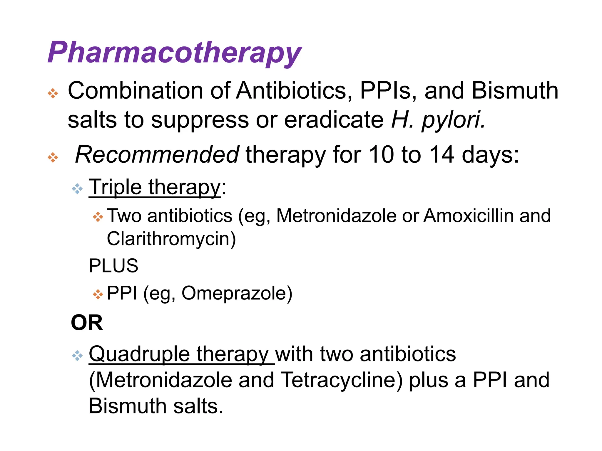 Pharmacotherapy
 Combination of Antibiotics, PPIs, and Bismuth
salts to suppress or eradicate H. pylori.
 Recommended therapy for 10 to 14 days:
 Triple therapy:
 Two antibiotics (eg, Metronidazole or Amoxicillin and
Clarithromycin)
PLUS
 PPI (eg, Omeprazole)
OR
 Quadruple therapy with two antibiotics
(Metronidazole and Tetracycline) plus a PPI and
Bismuth salts.
 