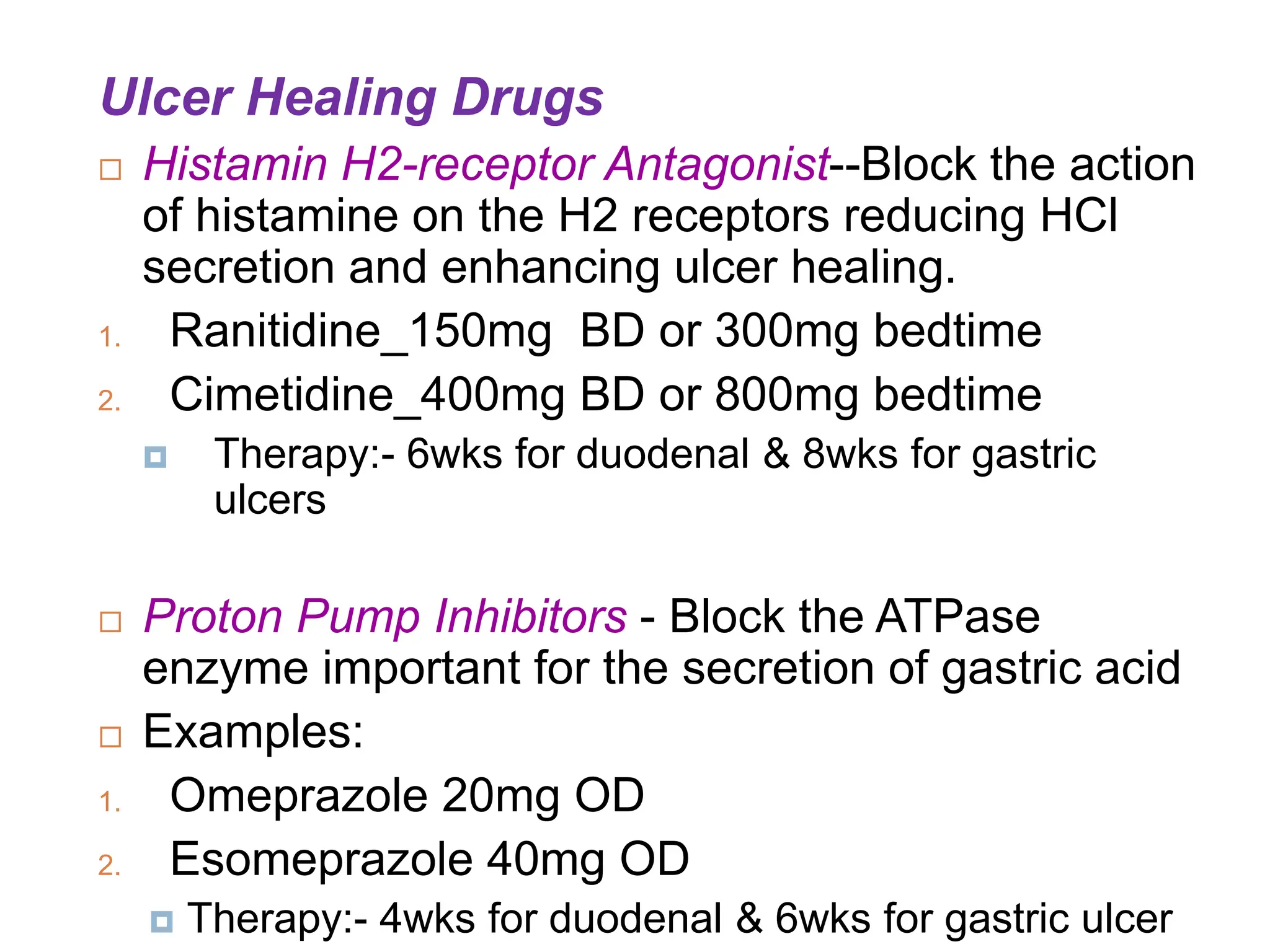 Ulcer Healing Drugs
 Histamin H2-receptor Antagonist--Block the action
of histamine on the H2 receptors reducing HCl
secretion and enhancing ulcer healing.
1. Ranitidine_150mg BD or 300mg bedtime
2. Cimetidine_400mg BD or 800mg bedtime
 Therapy:- 6wks for duodenal & 8wks for gastric
ulcers
 Proton Pump Inhibitors - Block the ATPase
enzyme important for the secretion of gastric acid
 Examples:
1. Omeprazole 20mg OD
2. Esomeprazole 40mg OD
 Therapy:- 4wks for duodenal & 6wks for gastric ulcer
 