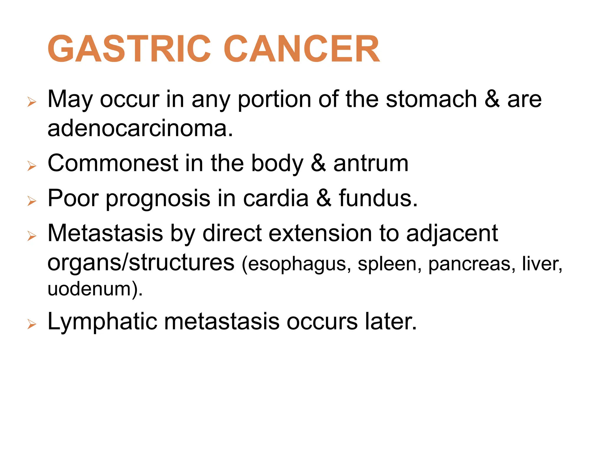 GASTRIC CANCER
 May occur in any portion of the stomach & are
adenocarcinoma.
 Commonest in the body & antrum
 Poor prognosis in cardia & fundus.
 Metastasis by direct extension to adjacent
organs/structures (esophagus, spleen, pancreas, liver,
uodenum).
 Lymphatic metastasis occurs later.
 