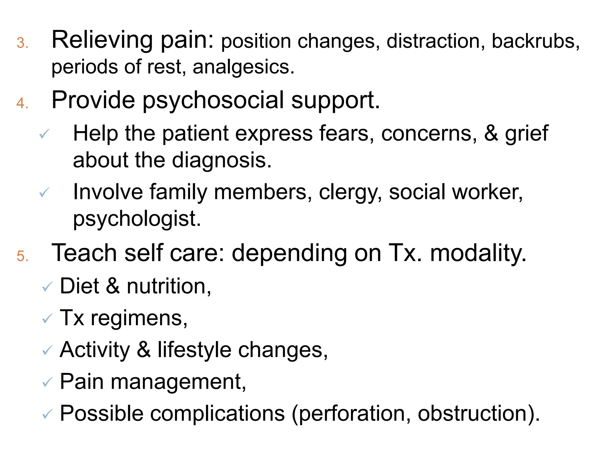 3. Relieving pain: position changes, distraction, backrubs,
periods of rest, analgesics.
4. Provide psychosocial support.
 Help the patient express fears, concerns, & grief
about the diagnosis.
 Involve family members, clergy, social worker,
psychologist.
5. Teach self care: depending on Tx. modality.
 Diet & nutrition,
 Tx regimens,
 Activity & lifestyle changes,
 Pain management,
 Possible complications (perforation, obstruction).
 