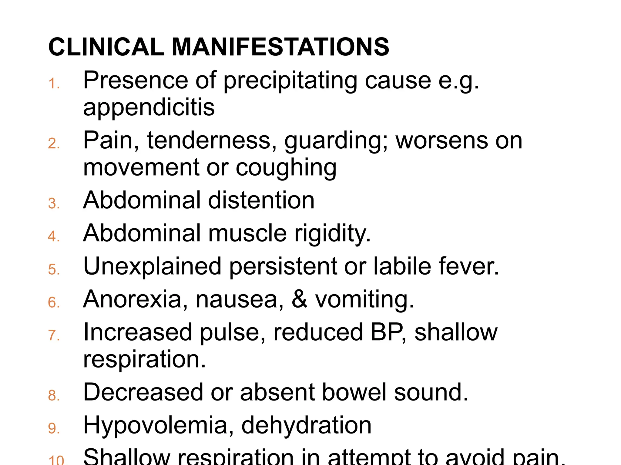 CLINICAL MANIFESTATIONS
1. Presence of precipitating cause e.g.
appendicitis
2. Pain, tenderness, guarding; worsens on
movement or coughing
3. Abdominal distention
4. Abdominal muscle rigidity.
5. Unexplained persistent or labile fever.
6. Anorexia, nausea, & vomiting.
7. Increased pulse, reduced BP, shallow
respiration.
8. Decreased or absent bowel sound.
9. Hypovolemia, dehydration
 