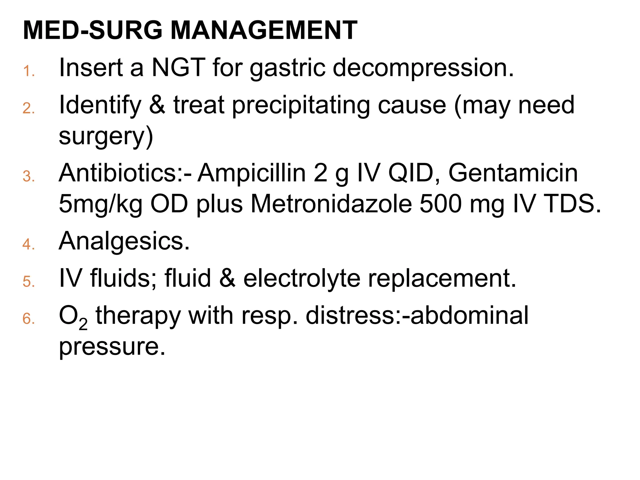MED-SURG MANAGEMENT
1. Insert a NGT for gastric decompression.
2. Identify & treat precipitating cause (may need
surgery)
3. Antibiotics:- Ampicillin 2 g IV QID, Gentamicin
5mg/kg OD plus Metronidazole 500 mg IV TDS.
4. Analgesics.
5. IV fluids; fluid & electrolyte replacement.
6. O2 therapy with resp. distress:-abdominal
pressure.
 