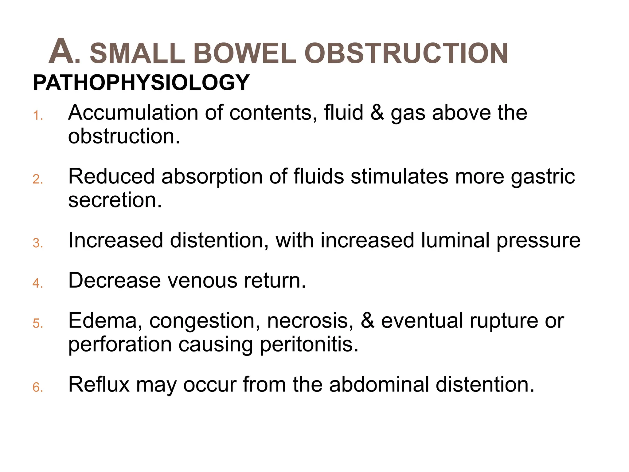 A. SMALL BOWEL OBSTRUCTION
PATHOPHYSIOLOGY
1. Accumulation of contents, fluid & gas above the
obstruction.
2. Reduced absorption of fluids stimulates more gastric
secretion.
3. Increased distention, with increased luminal pressure
4. Decrease venous return.
5. Edema, congestion, necrosis, & eventual rupture or
perforation causing peritonitis.
6. Reflux may occur from the abdominal distention.
 