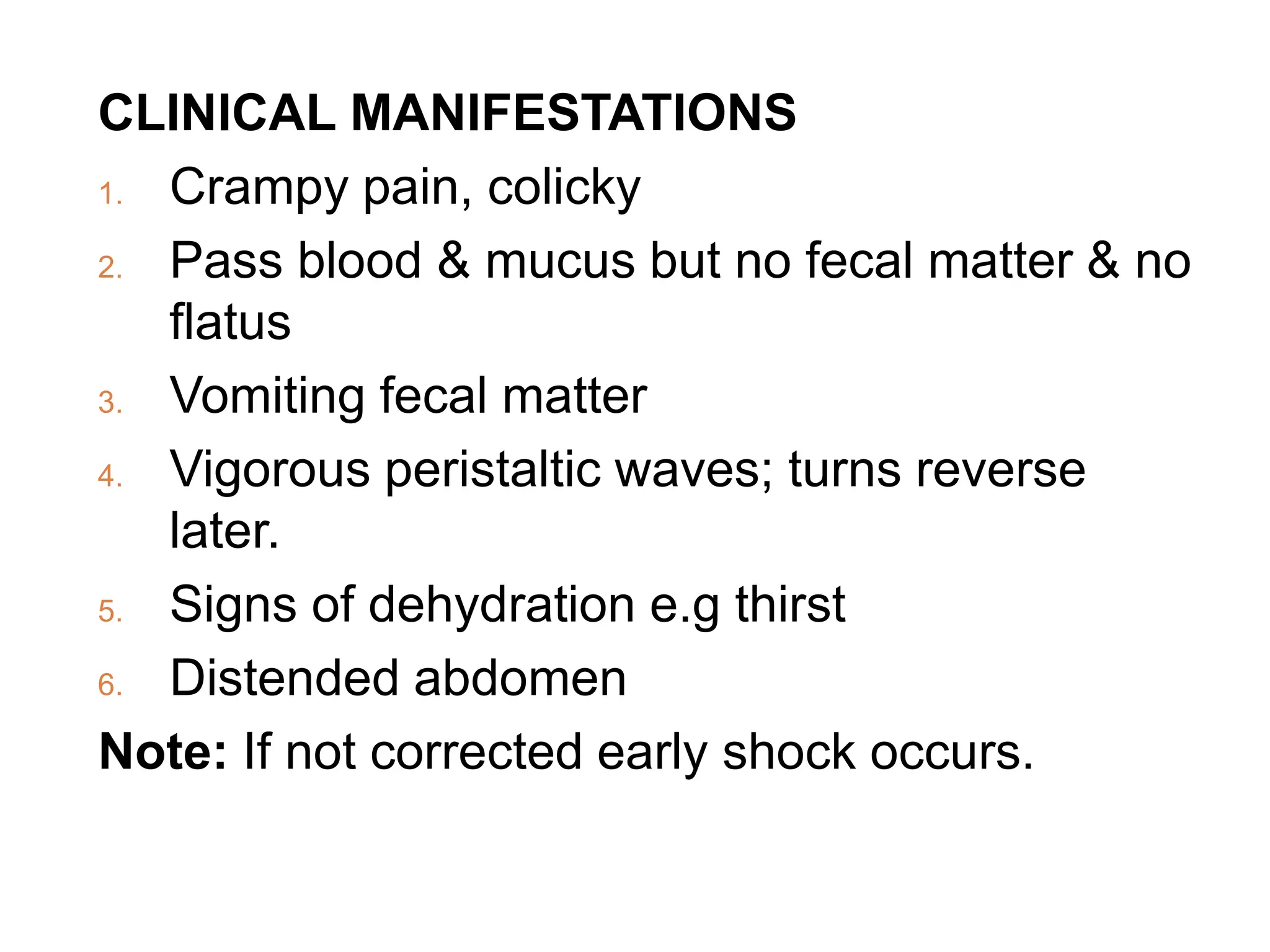 CLINICAL MANIFESTATIONS
1. Crampy pain, colicky
2. Pass blood & mucus but no fecal matter & no
flatus
3. Vomiting fecal matter
4. Vigorous peristaltic waves; turns reverse
later.
5. Signs of dehydration e.g thirst
6. Distended abdomen
Note: If not corrected early shock occurs.
 