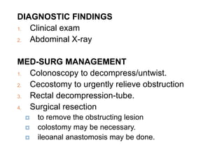 DIAGNOSTIC FINDINGS
1. Clinical exam
2. Abdominal X-ray
MED-SURG MANAGEMENT
1. Colonoscopy to decompress/untwist.
2. Cecostomy to urgently relieve obstruction
3. Rectal decompression-tube.
4. Surgical resection
 to remove the obstructing lesion
 colostomy may be necessary.
 ileoanal anastomosis may be done.
 