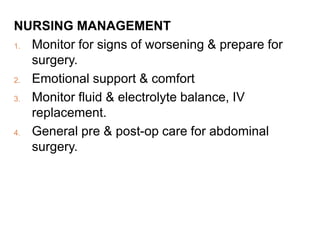 NURSING MANAGEMENT
1. Monitor for signs of worsening & prepare for
surgery.
2. Emotional support & comfort
3. Monitor fluid & electrolyte balance, IV
replacement.
4. General pre & post-op care for abdominal
surgery.
 