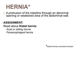 HERNIA*
 A protrusion of the intestine through an abnormal
opening or weakened area of the abdominal wall.
ASSIGNMENT:
Read about Hiatal hernia
Axial or sliding hernia
Paraesophageal hernia
*Hiatal hernias excluded included
 