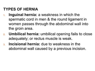 TYPES OF HERNIA
1. Inguinal hernia: a weakness in which the
spermatic cord in men & the round ligament in
women passes through the abdominal wall into
the groin area.
2. Umbilical hernia: umbilical opening fails to close
adequately; or rectus muscle is weak.
3. Incisional hernia: due to weakness in the
abdominal wall caused by a previous incision.
 
