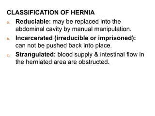 CLASSIFICATION OF HERNIA
a. Reduciable: may be replaced into the
abdominal cavity by manual manipulation.
b. Incarcerated (irreducible or imprisoned):
can not be pushed back into place.
c. Strangulated: blood supply & intestinal flow in
the herniated area are obstructed.
 