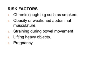 RISK FACTORS
1. Chronic cough e.g such as smokers
2. Obesity or weakened abdominal
musculature.
3. Straining during bowel movement
4. Lifting heavy objects.
5. Pregnancy.
 