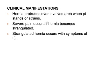 CLINICAL MANIFESTATIONS
1. Hernia protrudes over involved area when pt
stands or strains.
2. Severe pain occurs if hernia becomes
strangulated.
3. Strangulated hernia occurs with symptoms of
IO.
 
