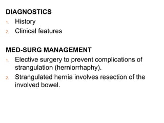 DIAGNOSTICS
1. History
2. Clinical features
MED-SURG MANAGEMENT
1. Elective surgery to prevent complications of
strangulation (herniorrhaphy).
2. Strangulated hernia involves resection of the
involved bowel.
 