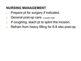 NURSING MANAGEMENT
1. Prepare pt for surgery if indicated.
2. General post-op care. e.g pain mgt.
3. If coughing, teach pt to splint the incision.
4. Refrain from heavy lifting for 6-8 wks post-op.
 