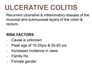 ULCERATIVE COLITIS
Recurrent ulcerative & inflammatory disease of the
mucosal and submucosal layers of the colon &
rectum.
RISK FACTORS
1. Cause is unknown
2. Peak age of 15-25yrs & 55-65 yrs
3. Increased incidence in Jews
4. Family Hx.
4. Female gender
 