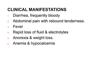 CLINICAL MANIFESTATIONS
1. Diarrhea, frequently bloody
2. Abdominal pain with rebound tenderness.
3. Fever
4. Rapid loss of fluid & electrolytes
5. Anorexia & weight loss.
6. Anemia & hypocalcemia
 