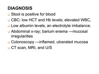 DIAGNOSIS
 Stool is positive for blood
 CBC: low HCT and Hb levels; elevated WBC,
 Low albumin levels, an electrolyte imbalance.
 Abdominal x-ray; barium enema —mucosal
irregularities
 Colonoscopy —inflamed, ulcerated mucosa
 CT scan, MRI, and U/S
 
