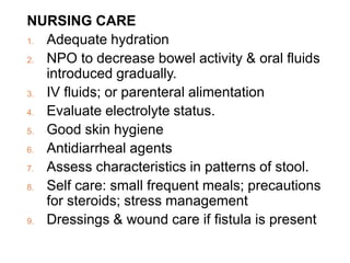 NURSING CARE
1. Adequate hydration
2. NPO to decrease bowel activity & oral fluids
introduced gradually.
3. IV fluids; or parenteral alimentation
4. Evaluate electrolyte status.
5. Good skin hygiene
6. Antidiarrheal agents
7. Assess characteristics in patterns of stool.
8. Self care: small frequent meals; precautions
for steroids; stress management
9. Dressings & wound care if fistula is present
 