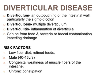 DIVERTICULAR DISEASE
 Diverticulum- an outpouching of the intestinal wall
particularly the sigmoid colon
 Diverticulosis- multiple diverticulum
 Diverticulitis- inflammation of diverticula
 Can be from food & bacteria or faecal contamination
impeding drainage
RISK FACTORS
1. Low fiber diet; refined foods.
2. Male (40-45yrs)
3. Congenital weakness of muscle fibers of the
intestine.
4. Chronic constipation
 