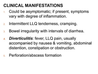 CLINICAL MANIFESTATIONS
1. Could be asymptomatic; if present, symptoms
vary with degree of inflammation.
2. Intermittent LLQ tenderness, cramping.
3. Bowel irregularity with intervals of diarrhea.
4. Diverticulitis: fever, LLQ pain, usually
accompanied by nausea & vomiting, abdominal
distention, constipation or obstruction.
5. Perforation/abscess formation
 