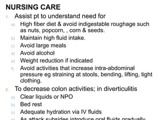 NURSING CARE
1. Assist pt to understand need for
a) High fiber diet & avoid indigestable roughage such
as nuts, popcorn, , corn & seeds.
b) Maintain high fluid intake.
c) Avoid large meals
d) Avoid alcohol
e) Weight reduction if indicated
f) Avoid activities that increase intra-abdominal
pressure eg straining at stools, bending, lifting, tight
clothing.
2. To decrease colon activities; in diverticulitis
a) Clear liquids or NPO
b) Bed rest
c) Adequate hydration via IV fluids
 